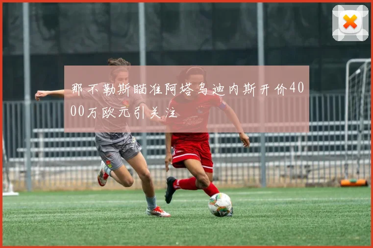 那不勒斯瞄准阿塔乌迪内斯开价4000万欧元引关注