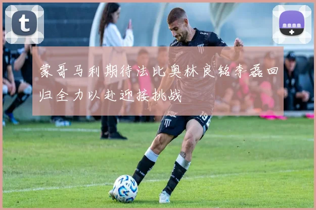 蒙哥马利期待法比奥林良铭李磊回归全力以赴迎接挑战