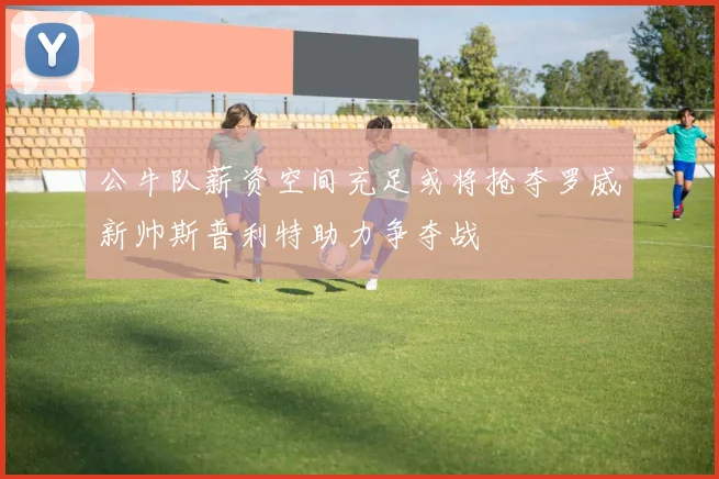 公牛队薪资空间充足或将抢夺罗威新帅斯普利特助力争夺战