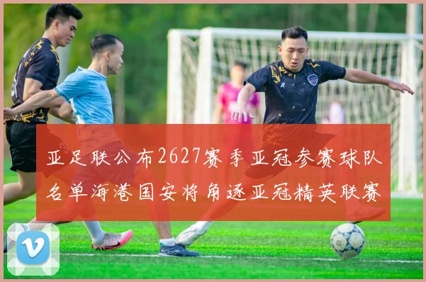 亚足联公布2627赛季亚冠参赛球队名单海港国安将角逐亚冠精英联赛