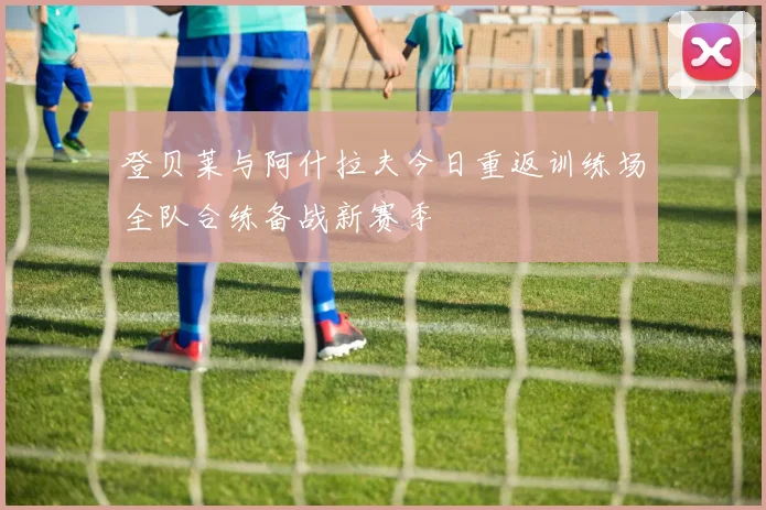 登贝莱与阿什拉夫今日重返训练场全队合练备战新赛季