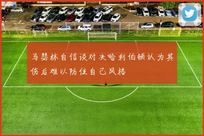 马瑟林自信谈对决哈利伯顿认为其伤后难以防住自己风格