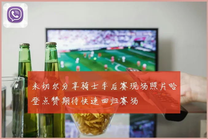 米切尔分享骑士季后赛现场照片哈登点赞期待快速回归赛场