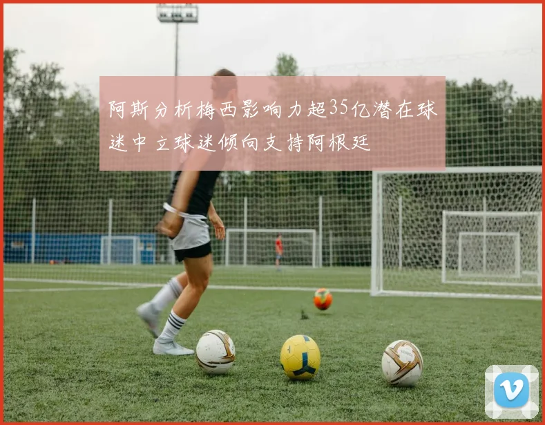 阿斯分析梅西影响力超35亿潜在球迷中立球迷倾向支持阿根廷