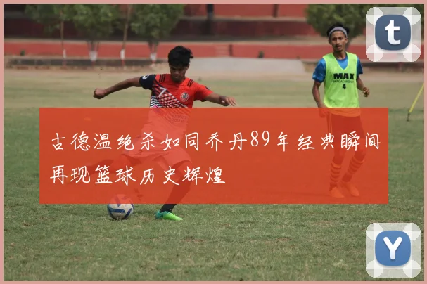 古德温绝杀如同乔丹89年经典瞬间再现篮球历史辉煌