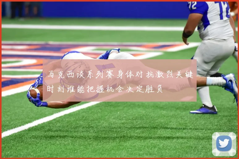 马克西谈系列赛身体对抗激烈关键时刻谁能把握机会决定胜负