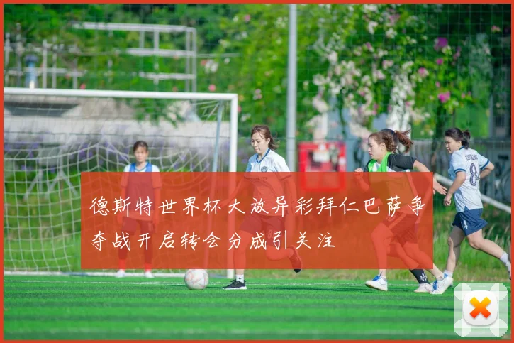 德斯特世界杯大放异彩拜仁巴萨争夺战开启转会分成引关注