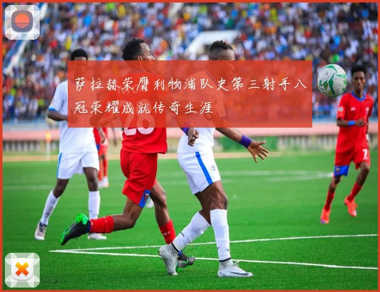 萨拉赫荣膺利物浦队史第三射手八冠荣耀成就传奇生涯
