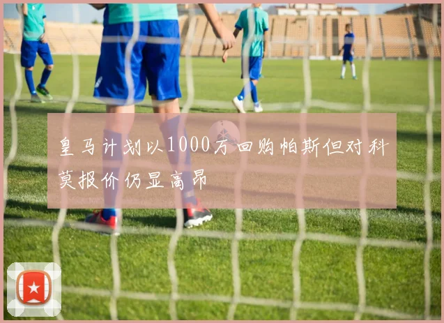 皇马计划以1000万回购帕斯但对科莫报价仍显高昂