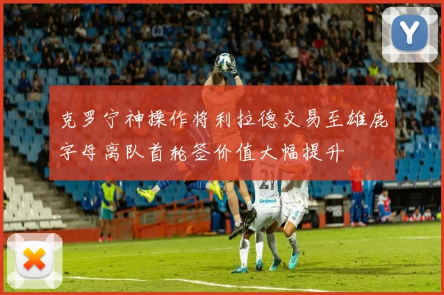 克罗宁神操作将利拉德交易至雄鹿字母离队首轮签价值大幅提升