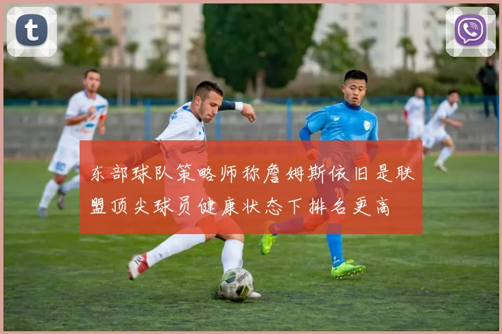 东部球队策略师称詹姆斯依旧是联盟顶尖球员健康状态下排名更高