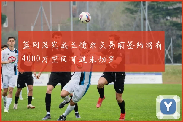 篮网若完成兰德尔交易前签约将有4000万空间可追米切罗