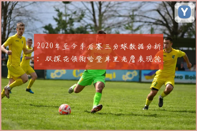 2020年至今季后赛三分球数据分析：双探花领衔哈登库里老詹表现抢眼