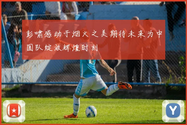 彭啸感动于烟火之美期待未来为中国队绽放辉煌时刻