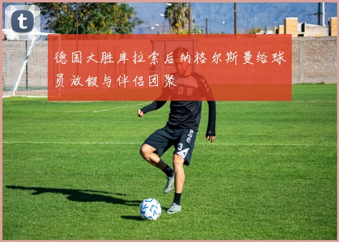 德国大胜库拉索后纳格尔斯曼给球员放假与伴侣团聚
