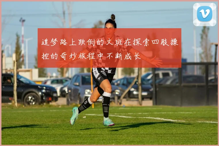 追梦路上跌倒的文班在探索四肢操控的奇妙旅程中不断成长