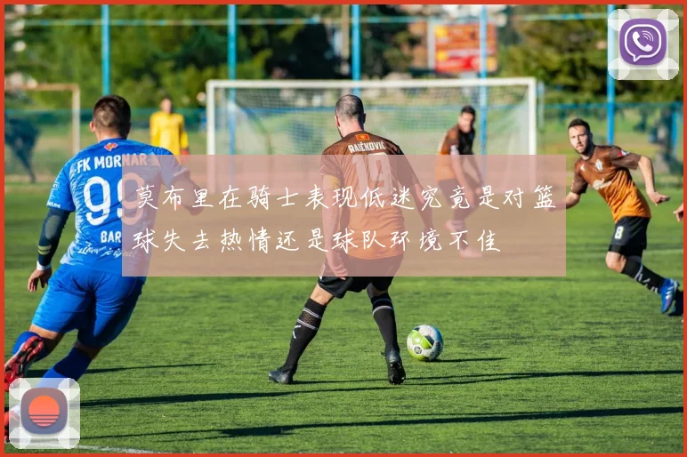 莫布里在骑士表现低迷究竟是对篮球失去热情还是球队环境不佳