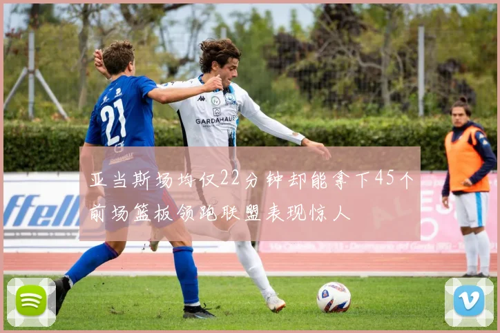 亚当斯场均仅22分钟却能拿下45个前场篮板领跑联盟表现惊人