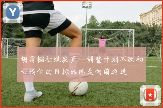 胡荷韬社媒发声：调整计划不改初心我们的目标始终是向前迈进