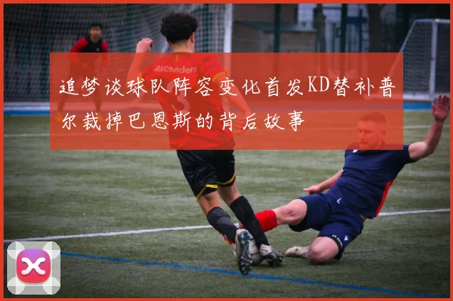 追梦谈球队阵容变化首发KD替补普尔裁掉巴恩斯的背后故事