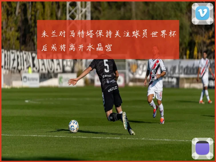 米兰对马特塔保持关注球员世界杯后或将离开水晶宫